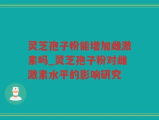 灵芝孢子粉能增加雌激素吗_灵芝孢子粉对雌激素水平的影响研究