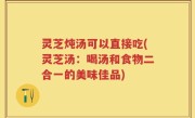 灵芝炖汤可以直接吃(灵芝汤：喝汤和食物二合一的美味佳品)