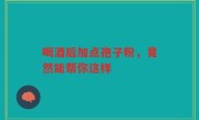 喝酒后加点孢子粉,竟然能帮你这样
