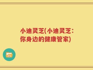 小迪灵芝(小迪灵芝：你身边的健康管家)