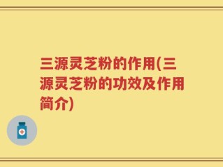 三源灵芝粉的作用(三源灵芝粉的功效及作用简介)