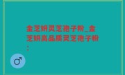 金芝妍灵芝孢子粉_金芝妍高品质灵芝孢子粉：