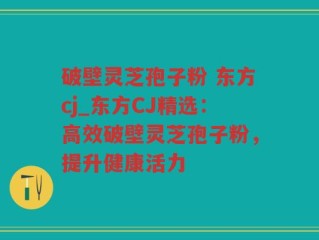 破壁灵芝孢子粉 东方cj_东方CJ精选：高效破壁灵芝孢子粉，提升健康活力