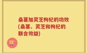 桑葚加灵芝枸杞的功效(桑葚、灵芝和枸杞的联合效益)