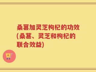 桑葚加灵芝枸杞的功效(桑葚、灵芝和枸杞的联合效益)