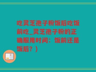 吃灵芝孢子粉饭后吃饭前吃_灵芝孢子粉的正确服用时间：饭前还是饭后？)