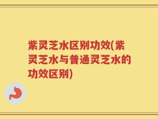 紫灵芝水区别功效(紫灵芝水与普通灵芝水的功效区别)
