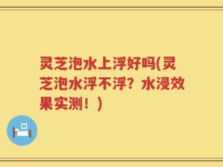 灵芝泡水上浮好吗(灵芝泡水浮不浮？水浸效果实测！)