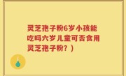 灵芝孢子粉6岁小孩能吃吗六岁儿童可否食用灵芝孢子粉？)