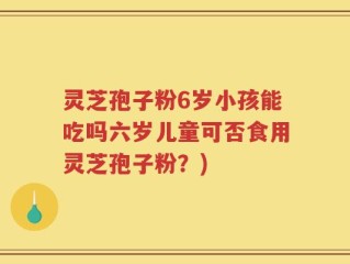 灵芝孢子粉6岁小孩能吃吗六岁儿童可否食用灵芝孢子粉？)