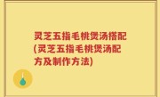 灵芝五指毛桃煲汤搭配(灵芝五指毛桃煲汤配方及制作方法)