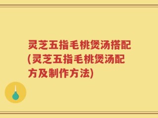 灵芝五指毛桃煲汤搭配(灵芝五指毛桃煲汤配方及制作方法)
