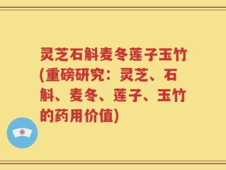 灵芝石斛麦冬莲子玉竹(重磅研究：灵芝、石斛、麦冬、莲子、玉竹的药用价值)