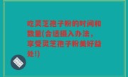 吃灵芝孢子粉的时间和数量(合适摄入办法，享受灵芝孢子粉美好益处!)