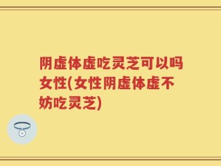 阴虚体虚吃灵芝可以吗女性(女性阴虚体虚不妨吃灵芝)