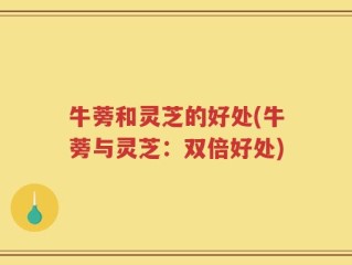 牛蒡和灵芝的好处(牛蒡与灵芝：双倍好处)
