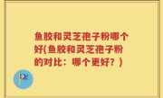 鱼胶和灵芝孢子粉哪个好(鱼胶和灵芝孢子粉的对比：哪个更好？)