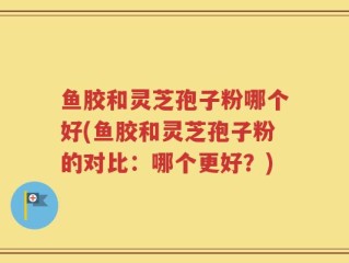 鱼胶和灵芝孢子粉哪个好(鱼胶和灵芝孢子粉的对比：哪个更好？)