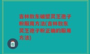 吉林敖东破壁灵芝孢子粉服用方法(吉林敖东灵芝孢子粉正确的服用方法)