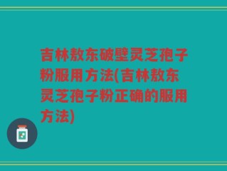 吉林敖东破壁灵芝孢子粉服用方法(吉林敖东灵芝孢子粉正确的服用方法)