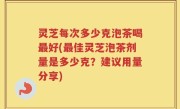 灵芝每次多少克泡茶喝最好(最佳灵芝泡茶剂量是多少克？建议用量分享)