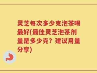 灵芝每次多少克泡茶喝最好(最佳灵芝泡茶剂量是多少克？建议用量分享)