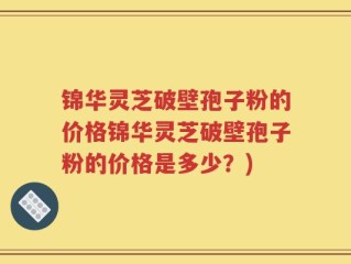 锦华灵芝破壁孢子粉的价格锦华灵芝破壁孢子粉的价格是多少？)