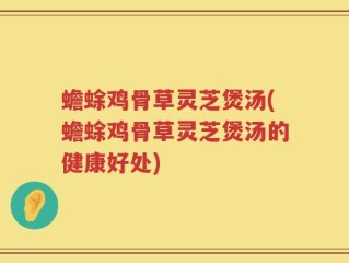 蟾蜍鸡骨草灵芝煲汤(蟾蜍鸡骨草灵芝煲汤的健康好处)