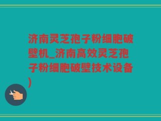 济南灵芝孢子粉细胞破壁机_济南高效灵芝孢子粉细胞破壁技术设备)