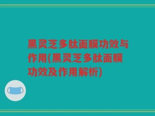 黑灵芝多肽面膜功效与作用(黑灵芝多肽面膜功效及作用解析)