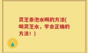 灵芝条泡水喝的方法(喝灵芝水，学会正确的方法！)