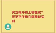 灵芝孢子粉上哪里买？灵芝孢子粉在哪里能买到