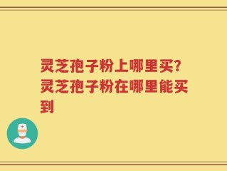 灵芝孢子粉上哪里买？灵芝孢子粉在哪里能买到