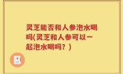 灵芝能否和人参泡水喝吗(灵芝和人参可以一起泡水喝吗？)