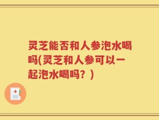 灵芝能否和人参泡水喝吗(灵芝和人参可以一起泡水喝吗？)