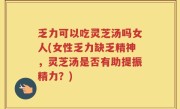 乏力可以吃灵芝汤吗女人(女性乏力缺乏精神，灵芝汤是否有助提振精力？)