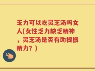 乏力可以吃灵芝汤吗女人(女性乏力缺乏精神，灵芝汤是否有助提振精力？)