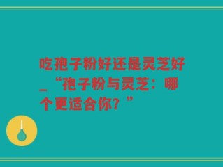吃孢子粉好还是灵芝好_“孢子粉与灵芝：哪个更适合你？”