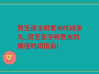 灵芝孢子粉煮水时间多久_灵芝孢子粉煮水的最佳时间指南)