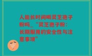 人能长时间喝灵芝孢子粉吗_“灵芝孢子粉：长期服用的安全性与注意事项”