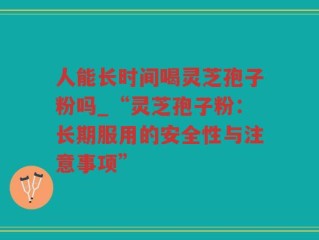 人能长时间喝灵芝孢子粉吗_“灵芝孢子粉：长期服用的安全性与注意事项”