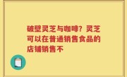 破壁灵芝与咖啡？灵芝可以在普通销售食品的店铺销售不