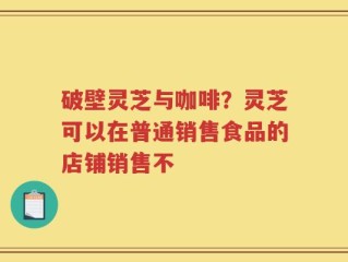 破壁灵芝与咖啡？灵芝可以在普通销售食品的店铺销售不