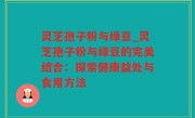 灵芝孢子粉与绿豆_灵芝孢子粉与绿豆的完美结合：探索健康益处与食用方法