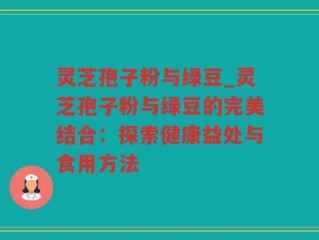 灵芝孢子粉与绿豆_灵芝孢子粉与绿豆的完美结合：探索健康益处与食用方法