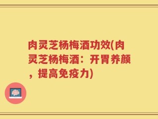 肉灵芝杨梅酒功效(肉灵芝杨梅酒：开胃养颜，提高免疫力)