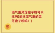 湿气重灵芝孢子粉可以吃吗(能吃湿气重的灵芝孢子粉吗？)
