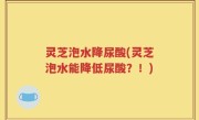 灵芝泡水降尿酸(灵芝泡水能降低尿酸？！)