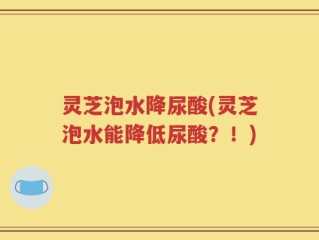 灵芝泡水降尿酸(灵芝泡水能降低尿酸？！)
