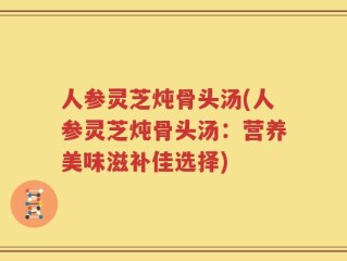人参灵芝炖骨头汤(人参灵芝炖骨头汤：营养美味滋补佳选择)